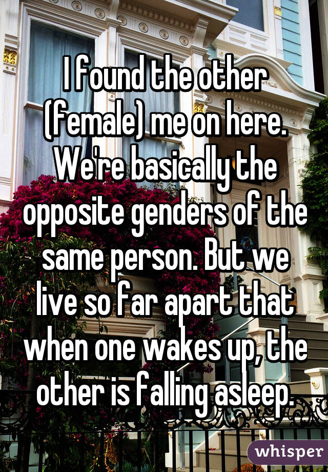 I found the other (female) me on here. We're basically the opposite genders of the same person. But we live so far apart that when one wakes up, the other is falling asleep.