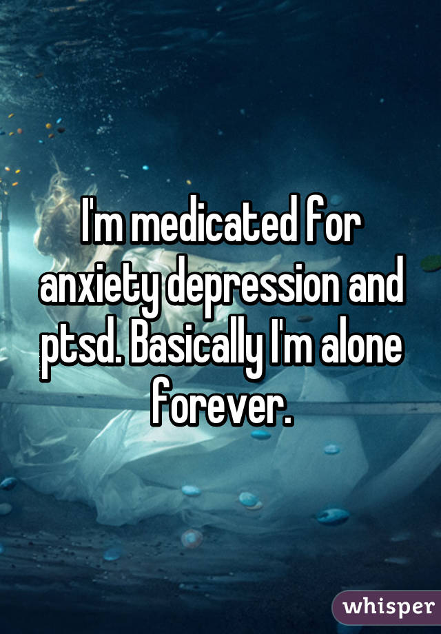 I'm medicated for anxiety depression and ptsd. Basically I'm alone forever.