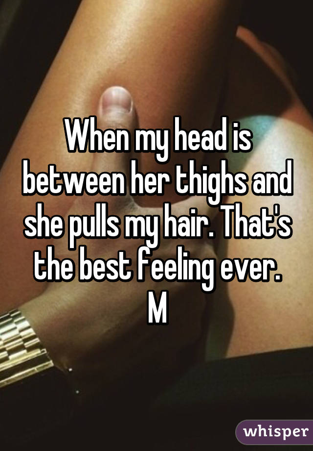 When my head is between her thighs and she pulls my hair. That's the best feeling ever.
M