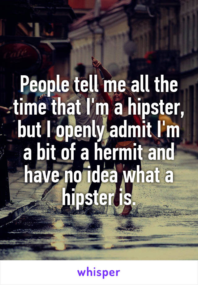 People tell me all the time that I'm a hipster, but I openly admit I'm a bit of a hermit and have no idea what a hipster is.