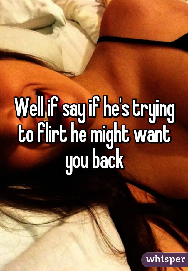 Well if say if he's trying to flirt he might want you back