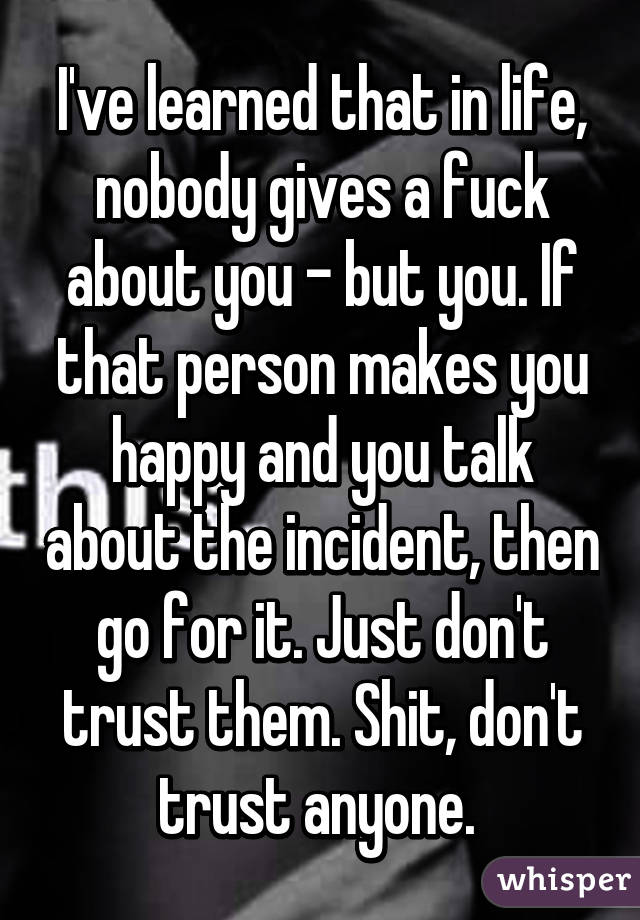 I've learned that in life, nobody gives a fuck about you - but you. If that person makes you happy and you talk about the incident, then go for it. Just don't trust them. Shit, don't trust anyone. 