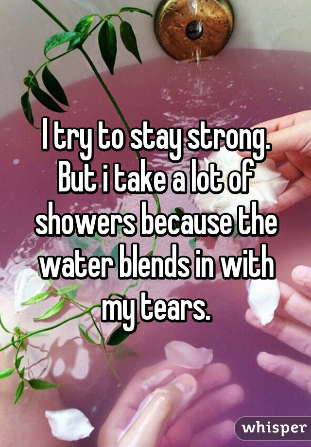 I try to stay strong. But i take a lot of showers because the water blends in with my tears.