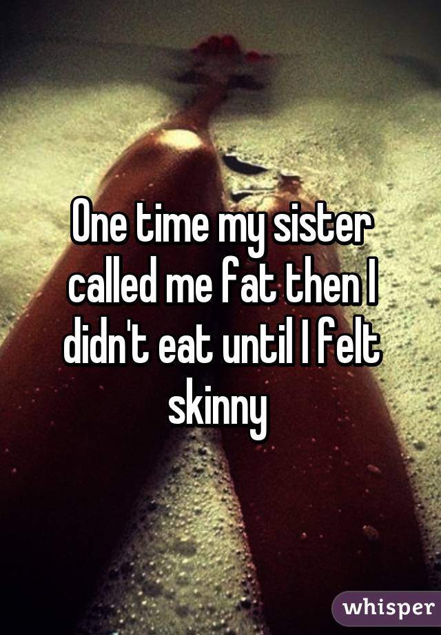 One time my sister called me fat then I didn't eat until I felt skinny 