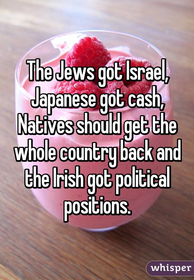 The Jews got Israel, Japanese got cash, Natives should get the whole country back and the Irish got political positions.