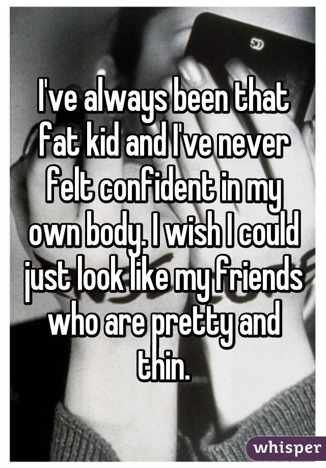 I've always been that fat kid and I've never felt confident in my own body. I wish I could just look like my friends who are pretty and thin.