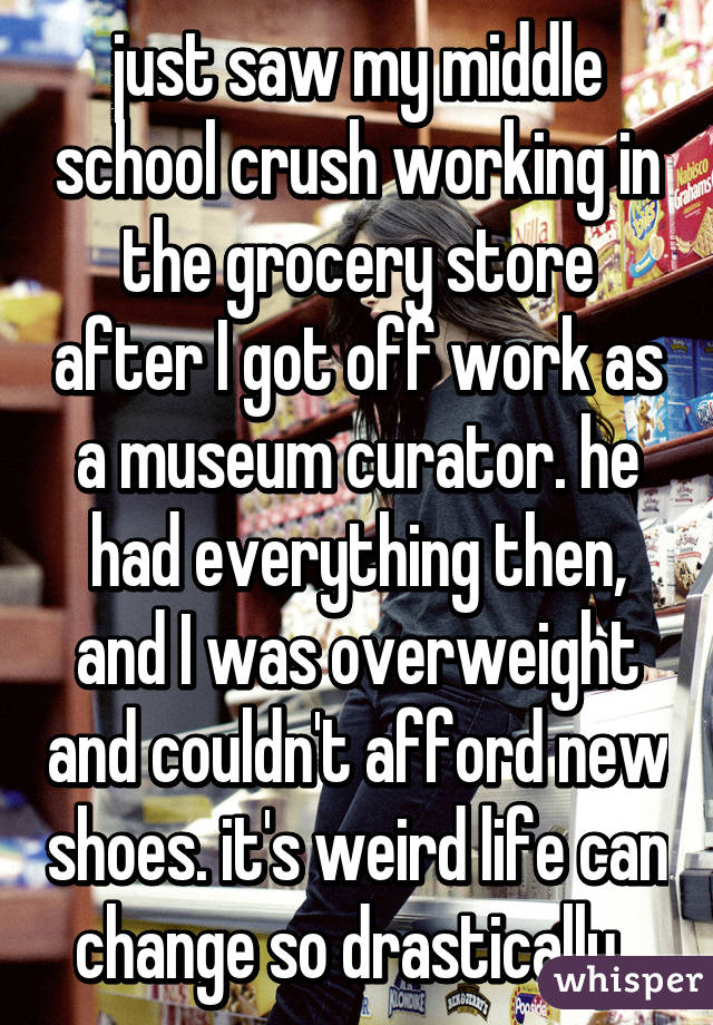 just saw my middle school crush working in the grocery store after I got off work as a museum curator. he had everything then, and I was overweight and couldn't afford new shoes. it's weird life can change so drastically. 