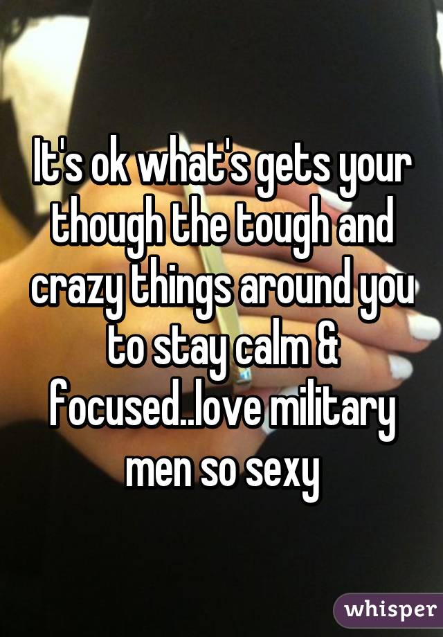 It's ok what's gets your though the tough and crazy things around you to stay calm & focused..love military men so sexy