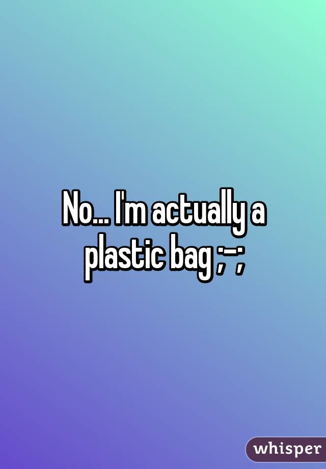 No... I'm actually a plastic bag ;-;