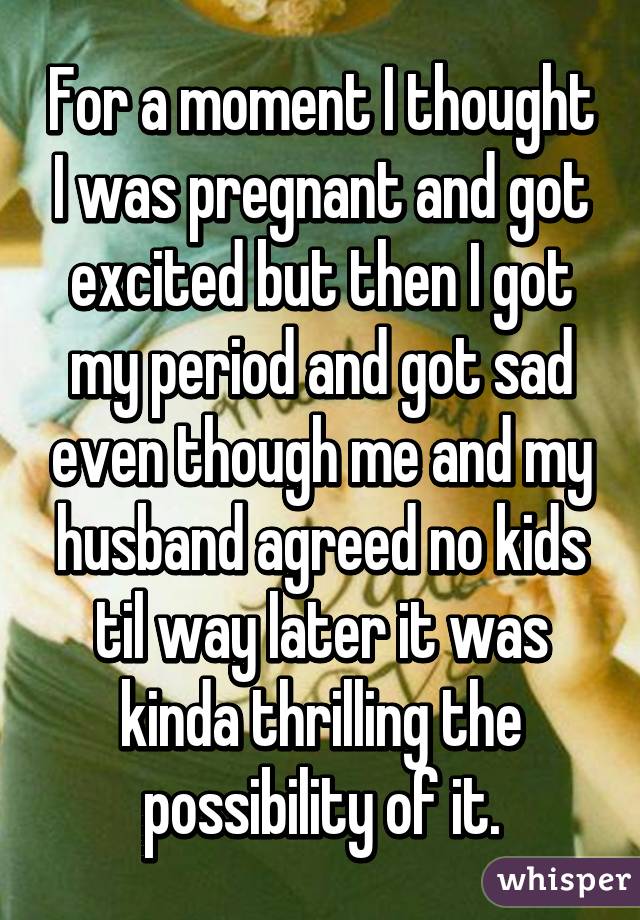 For a moment I thought I was pregnant and got excited but then I got my period and got sad even though me and my husband agreed no kids til way later it was kinda thrilling the possibility of it.