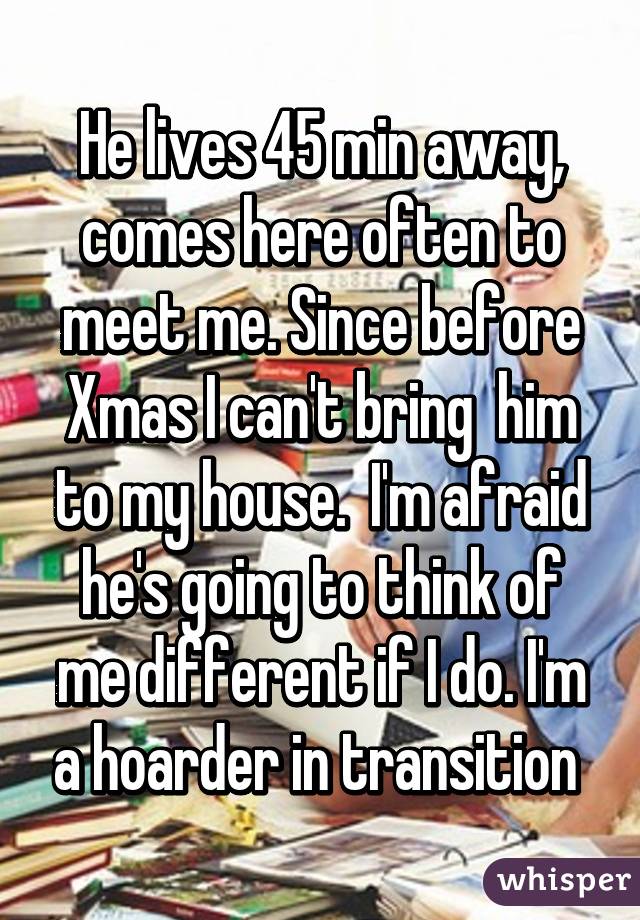 He lives 45 min away, comes here often to meet me. Since before Xmas I can't bring  him to my house.  I'm afraid he's going to think of me different if I do. I'm a hoarder in transition 