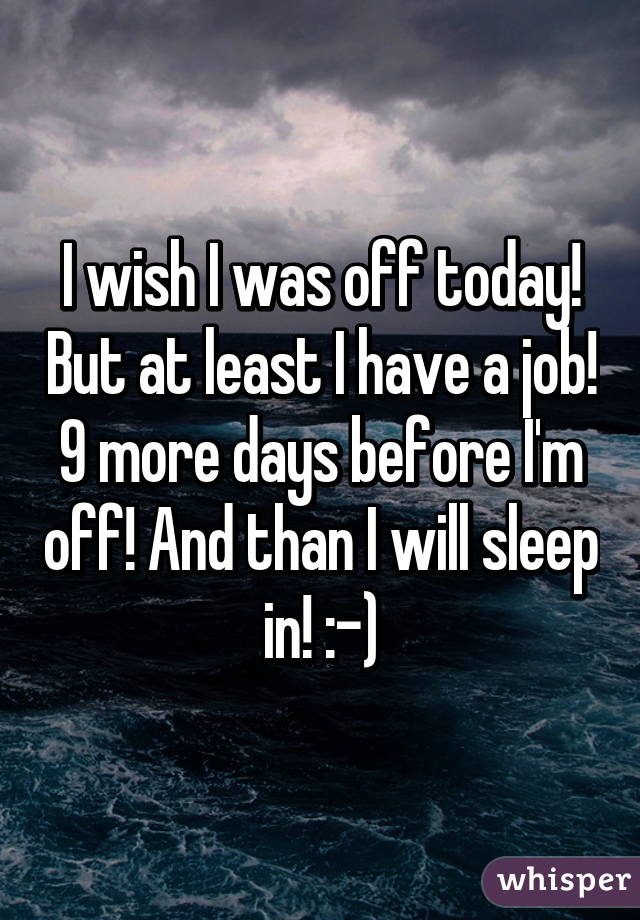 I wish I was off today! But at least I have a job! 9 more days before I'm off! And than I will sleep in! :-)