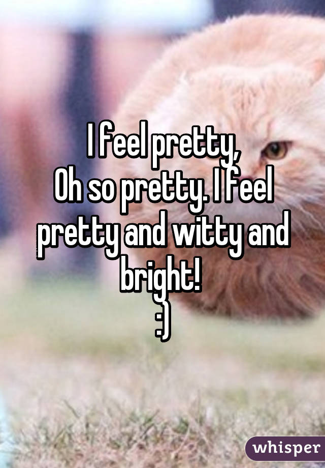 I feel pretty,
Oh so pretty. I feel pretty and witty and bright! 
:)