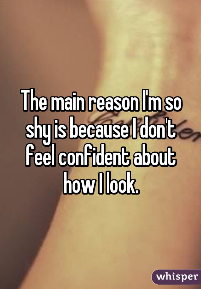 The main reason I'm so shy is because I don't feel confident about how I look.