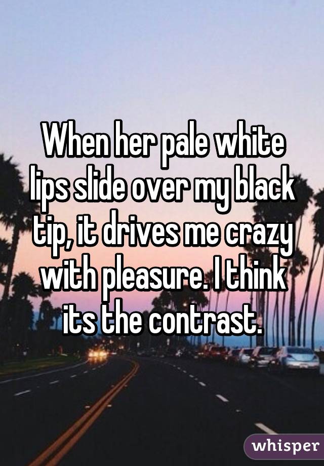 When her pale white lips slide over my black tip, it drives me crazy with pleasure. I think its the contrast.