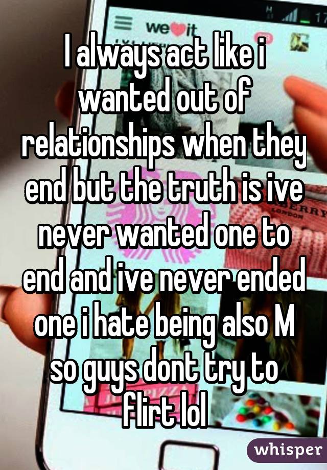 I always act like i wanted out of relationships when they end but the truth is ive never wanted one to end and ive never ended one i hate being also M so guys dont try to flirt lol