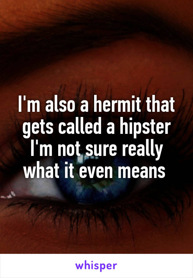 I'm also a hermit that gets called a hipster I'm not sure really what it even means 