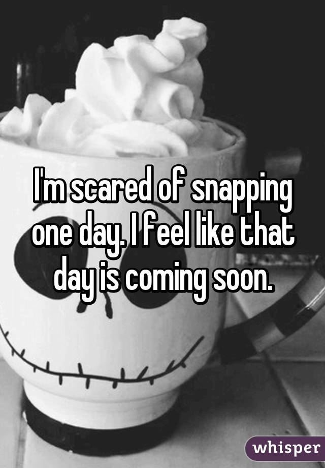 I'm scared of snapping one day. I feel like that day is coming soon.