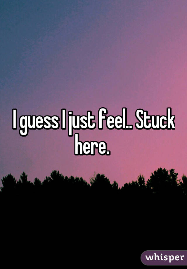 I guess I just feel.. Stuck here. 