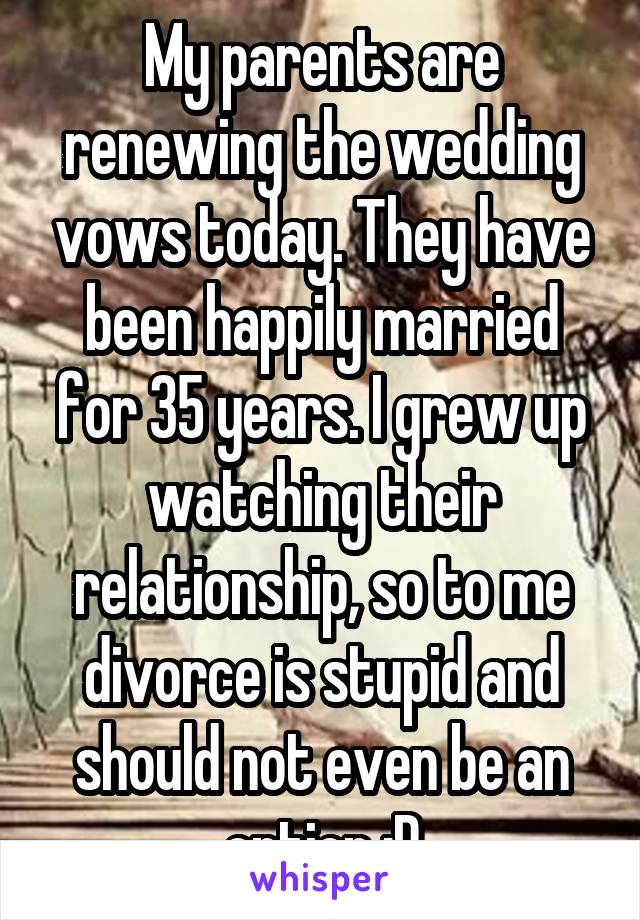 My parents are renewing the wedding vows today. They have been happily married for 35 years. I grew up watching their relationship, so to me divorce is stupid and should not even be an option :P