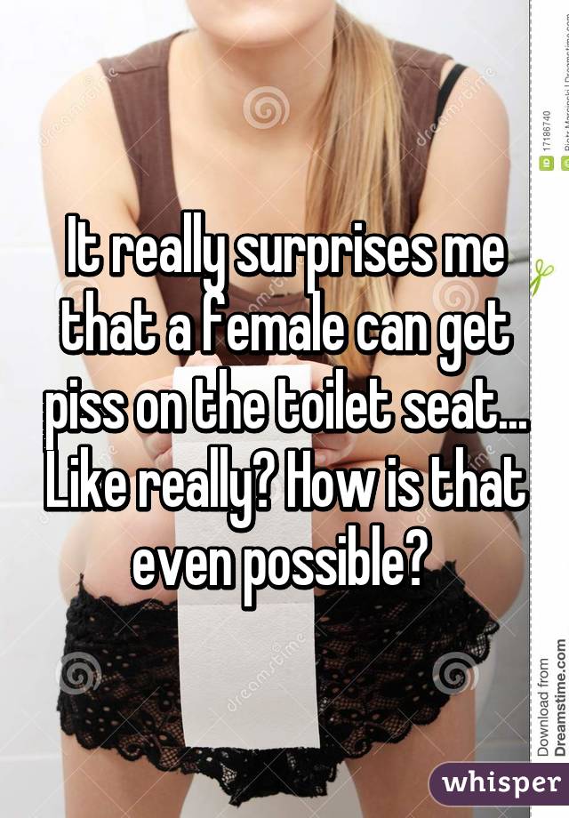 It really surprises me that a female can get piss on the toilet seat... Like really? How is that even possible? 