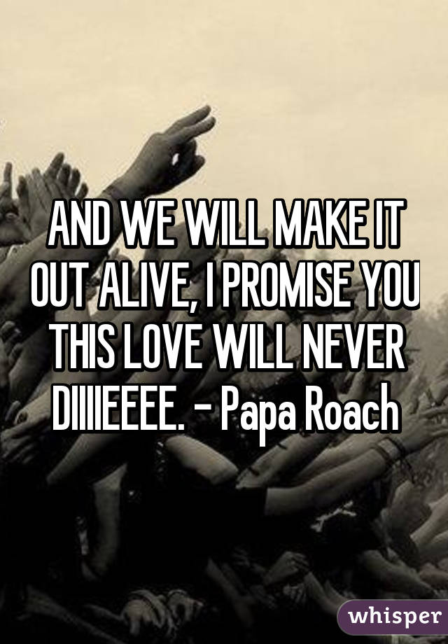 AND WE WILL MAKE IT OUT ALIVE, I PROMISE YOU THIS LOVE WILL NEVER DIIIIEEEE. - Papa Roach