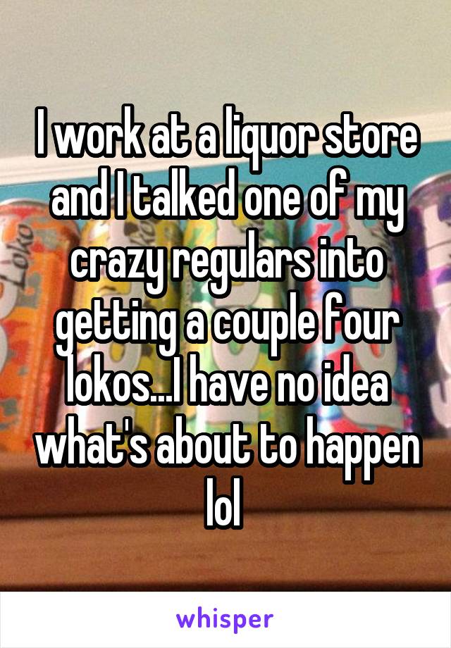 I work at a liquor store and I talked one of my crazy regulars into getting a couple four lokos...I have no idea what's about to happen lol 