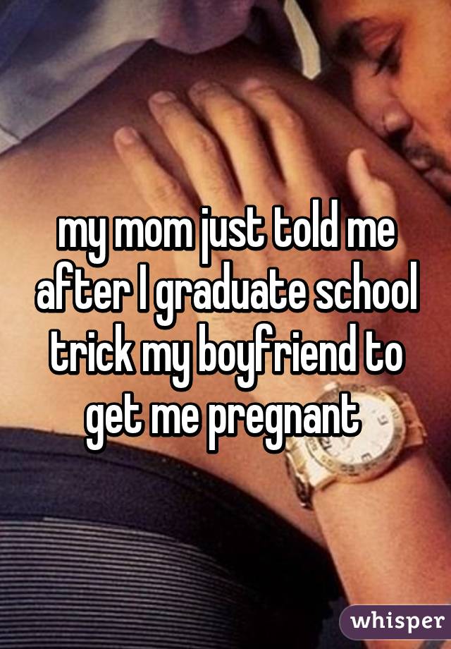 my mom just told me after I graduate school trick my boyfriend to get me pregnant 