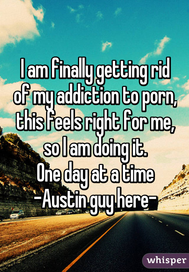 I am finally getting rid of my addiction to porn, this feels right for me, so I am doing it.
One day at a time
-Austin guy here-