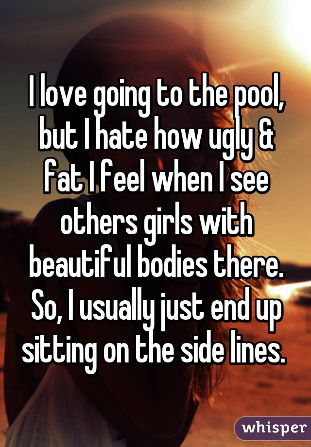 I love going to the pool, but I hate how ugly & fat I feel when I see others girls with beautiful bodies there. So, I usually just end up sitting on the side lines. 