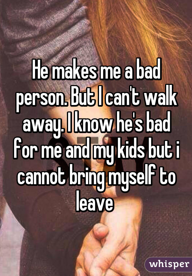 He makes me a bad person. But I can't walk away. I know he's bad for me and my kids but i cannot bring myself to leave 