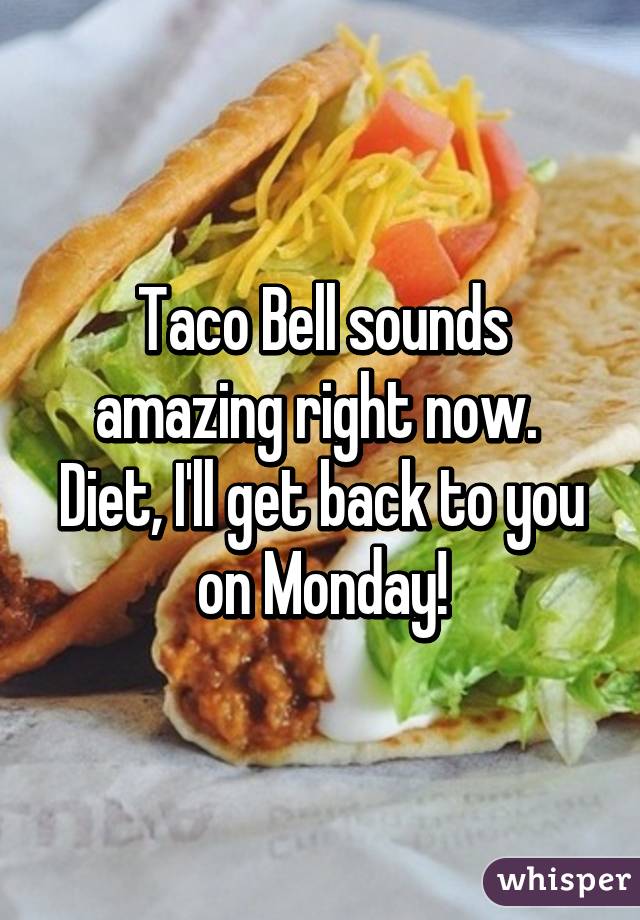 Taco Bell sounds amazing right now. 
Diet, I'll get back to you on Monday!