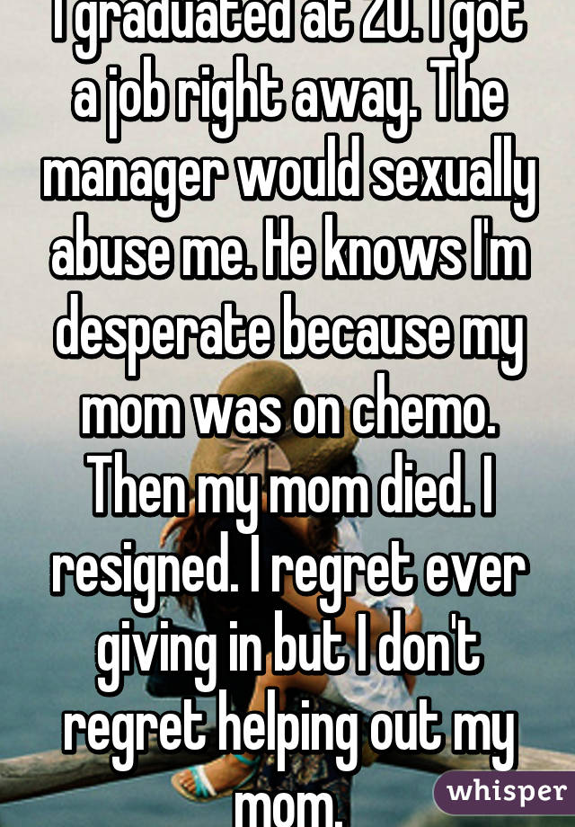 I graduated at 20. I got a job right away. The manager would sexually abuse me. He knows I'm desperate because my mom was on chemo. Then my mom died. I resigned. I regret ever giving in but I don't regret helping out my mom.