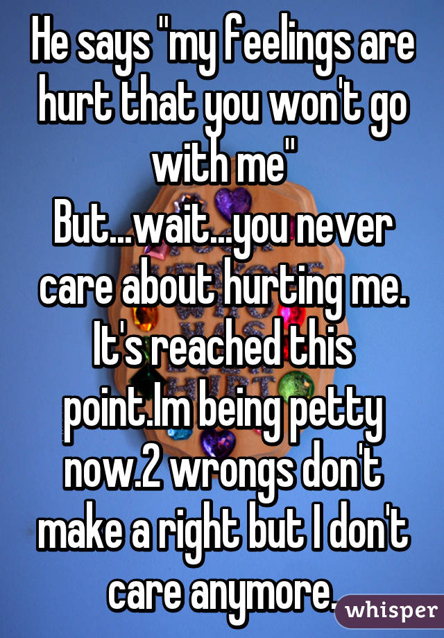 He says "my feelings are hurt that you won't go with me"
But...wait...you never care about hurting me.
It's reached this point.Im being petty now.2 wrongs don't make a right but I don't care anymore.