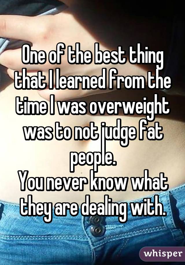 One of the best thing that I learned from the time I was overweight was to not judge fat people.
You never know what they are dealing with.