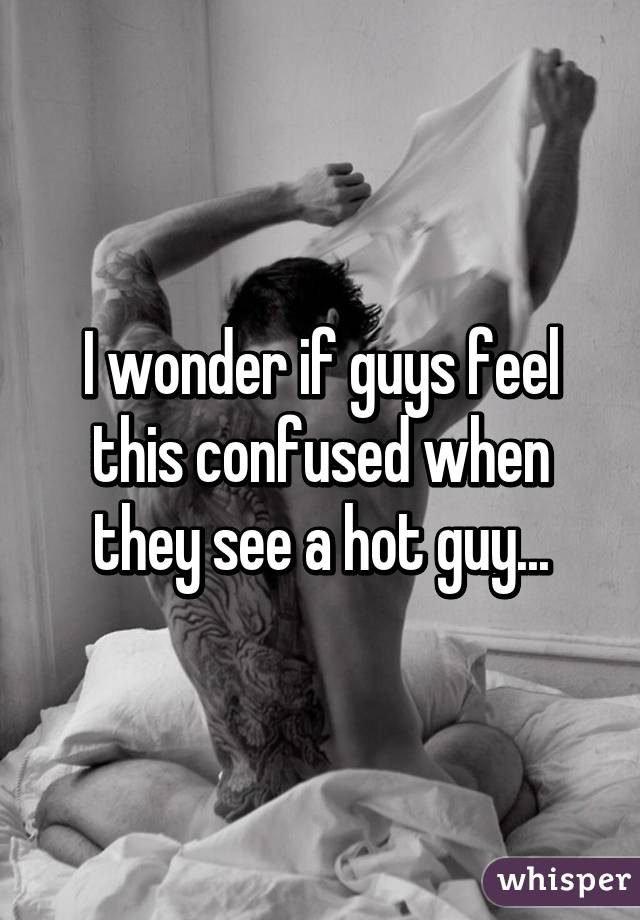 I wonder if guys feel this confused when they see a hot guy...