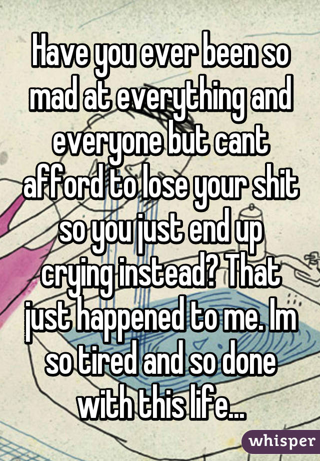 Have you ever been so mad at everything and everyone but cant afford to lose your shit so you just end up crying instead? That just happened to me. Im so tired and so done with this life...