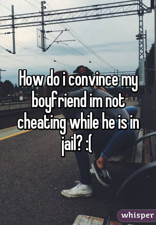 How do i convince my boyfriend im not cheating while he is in jail? :( 