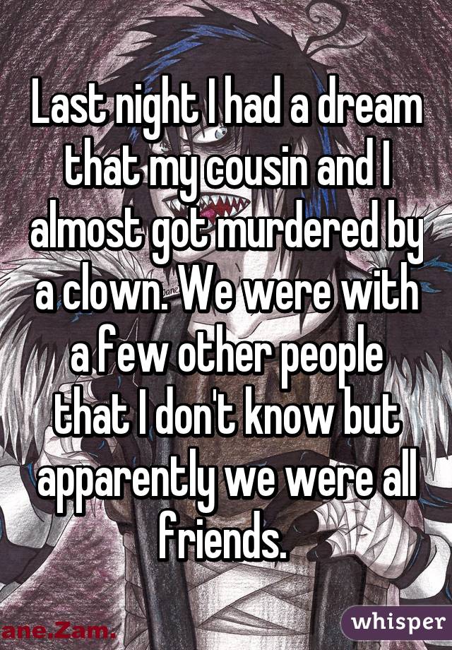 Last night I had a dream that my cousin and I almost got murdered by a clown. We were with a few other people that I don't know but apparently we were all friends. 