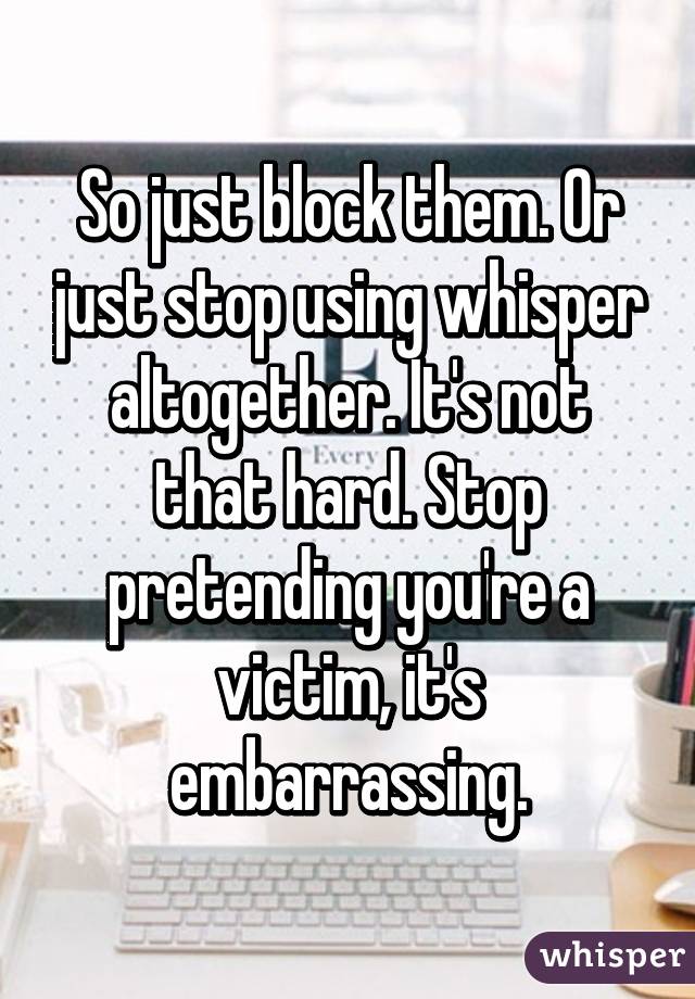 So just block them. Or just stop using whisper altogether. It's not that hard. Stop pretending you're a victim, it's embarrassing.