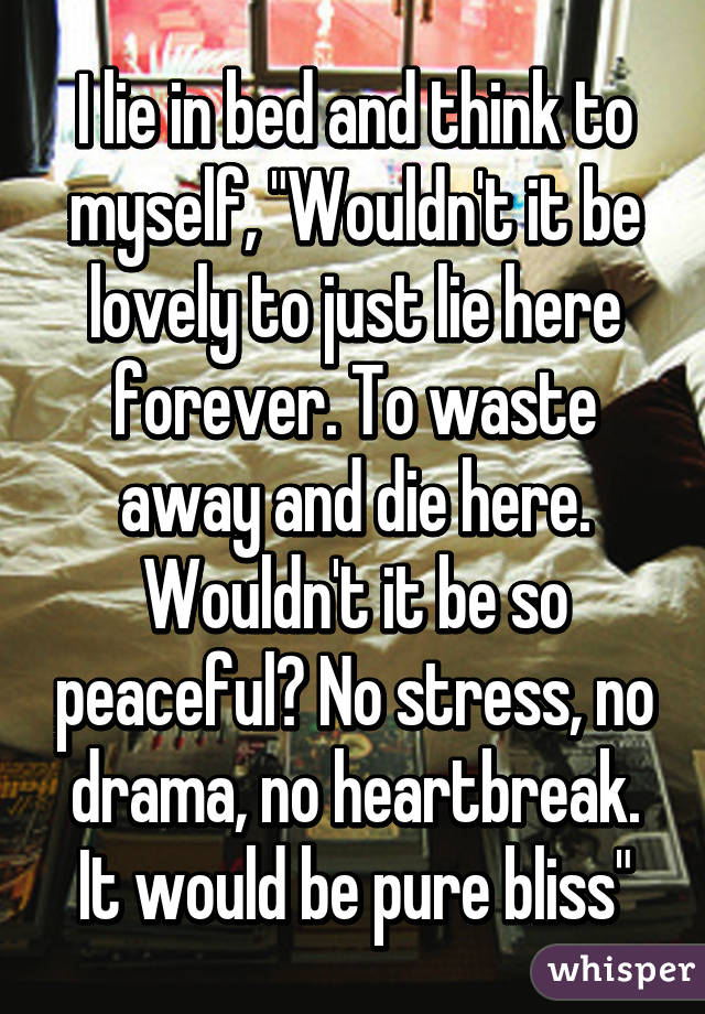 I lie in bed and think to myself, "Wouldn't it be lovely to just lie here forever. To waste away and die here. Wouldn't it be so peaceful? No stress, no drama, no heartbreak. It would be pure bliss"