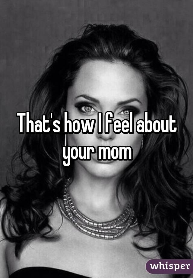 That's how I feel about your mom