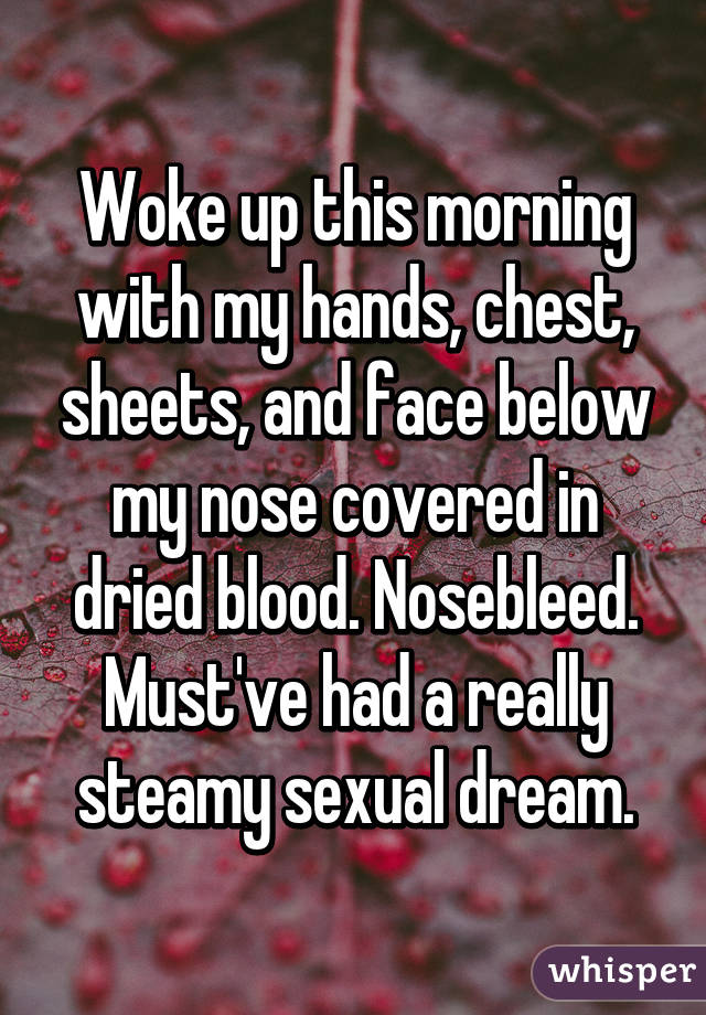 Woke up this morning with my hands, chest, sheets, and face below my nose covered in dried blood. Nosebleed. Must've had a really steamy sexual dream.