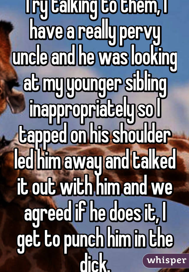 Try talking to them, I have a really pervy uncle and he was looking at my younger sibling inappropriately so I tapped on his shoulder led him away and talked it out with him and we agreed if he does it, I get to punch him in the dick.