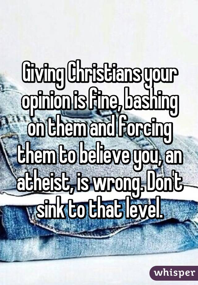 Giving Christians your opinion is fine, bashing on them and forcing them to believe you, an atheist, is wrong. Don't sink to that level.