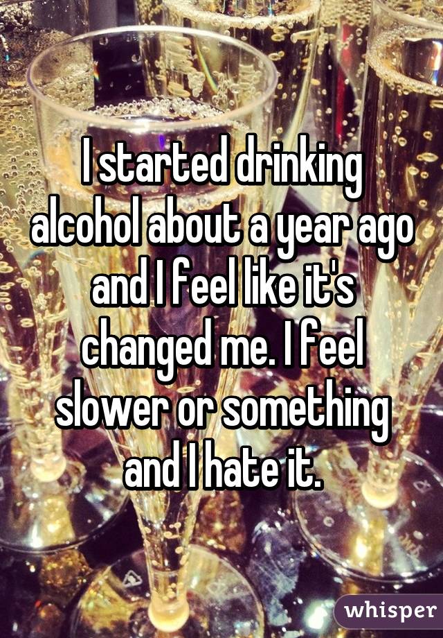 I started drinking alcohol about a year ago and I feel like it's changed me. I feel slower or something and I hate it.