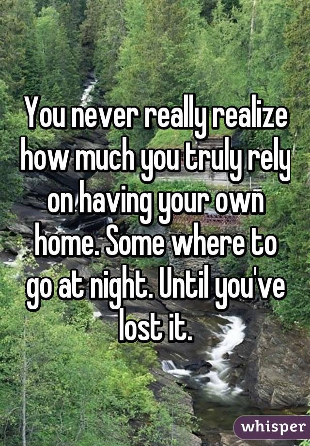 You never really realize how much you truly rely on having your own home. Some where to go at night. Until you've lost it.