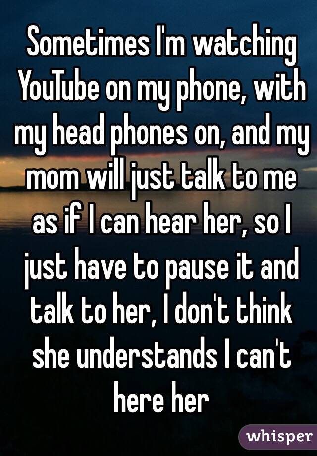 Sometimes I'm watching YouTube on my phone, with my head phones on, and my mom will just talk to me as if I can hear her, so I just have to pause it and talk to her, I don't think she understands I can't here her