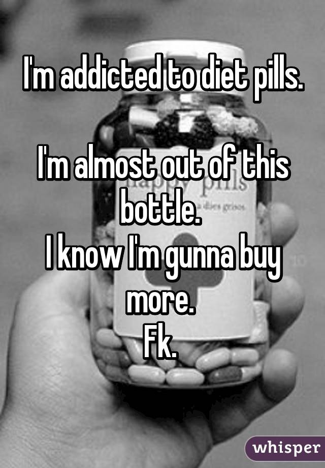 I'm addicted to diet pills. 
I'm almost out of this bottle. 
I know I'm gunna buy more. 
Fk. 
