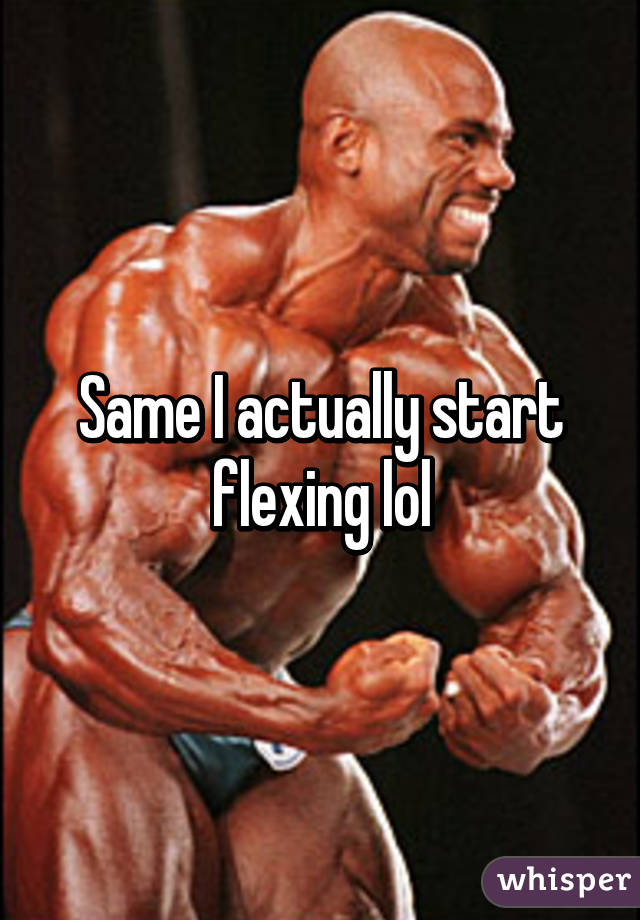 Same I actually start flexing lol